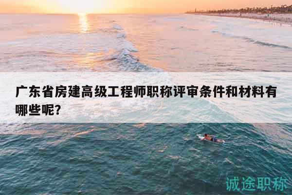 广东省房建高级工程师职称评审条件和材料有哪些呢？