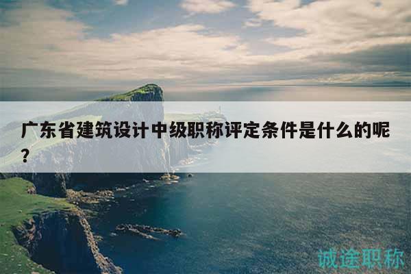 广东省建筑设计中级职称评定条件是什么的呢？