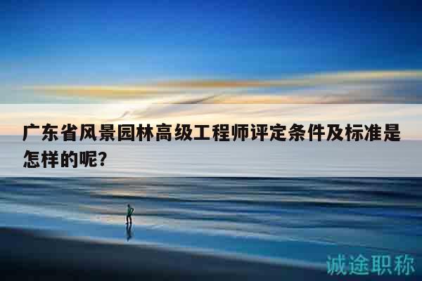 广东省风景园林高级工程师评定条件及标准是怎样的呢？