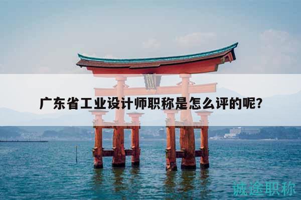 广东省工业设计师职称是怎么评的呢？