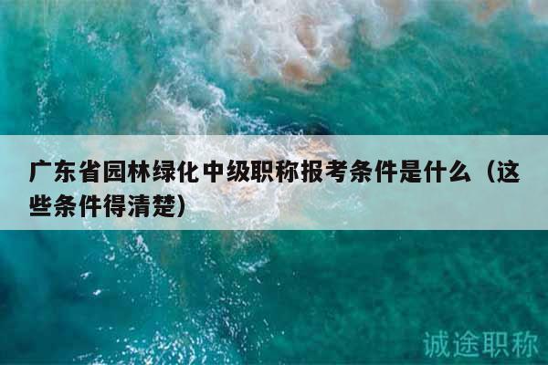 广东省园林绿化中级职称报考条件是什么（这些条件得清楚）