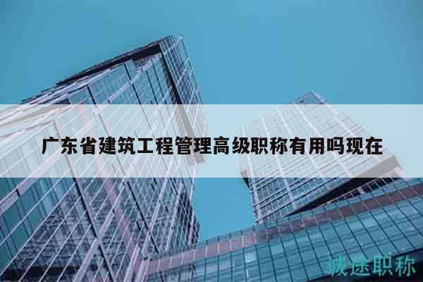 广东省建筑工程管理高级职称有用吗现在