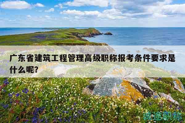 广东省建筑工程管理高级职称报考条件要求是什么呢？