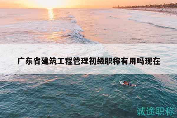 广东省建筑工程管理初级职称有用吗现在