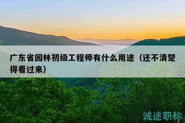 广东省园林初级工程师有什么用途（还不清楚得看过来）