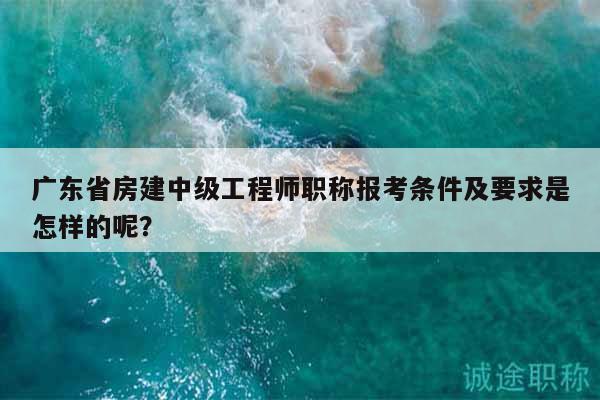 广东省房建中级工程师职称报考条件及要求是怎样的呢？