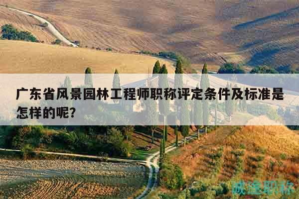 广东省风景园林工程师职称评定条件及标准是怎样的呢？