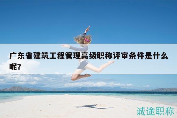 广东省建筑工程管理高级职称评审条件是什么呢？