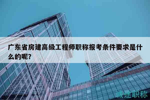 广东省房建高级工程师职称报考条件要求是什么的呢？
