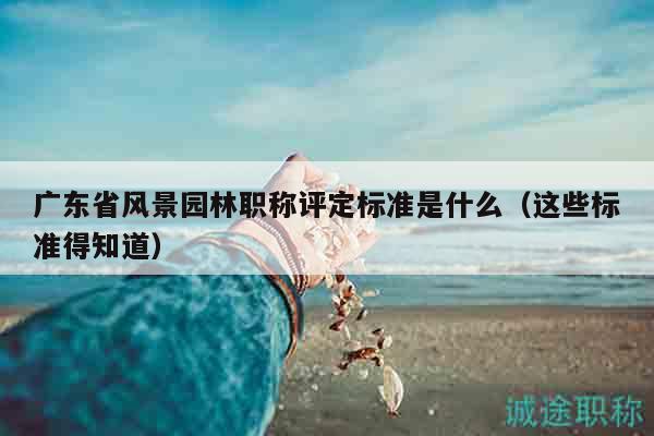 广东省风景园林职称评定标准是什么（这些标准得知道）