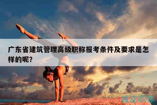 广东省建筑管理高级职称报考条件及要求是怎样的呢？