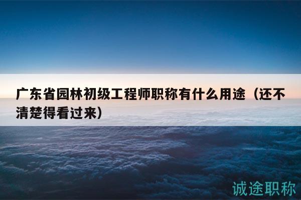 广东省园林初级工程师职称有什么用途（还不清楚得看过来）