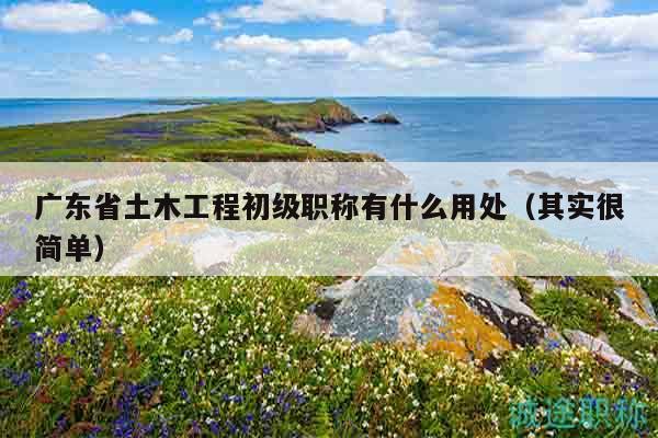 广东省土木工程初级职称有什么用处（其实很简单）