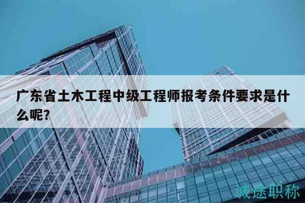 广东省土木工程中级工程师报考条件要求是什么呢？