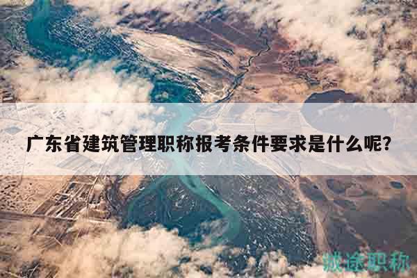广东省建筑管理职称报考条件要求是什么呢？