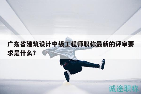 广东省建筑设计中级工程师职称最新的评审要求是什么？