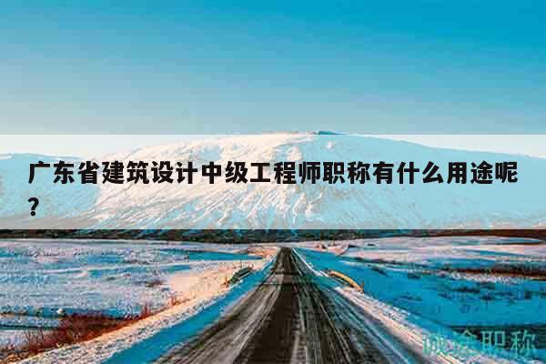 广东省建筑设计中级工程师职称有什么用途呢？