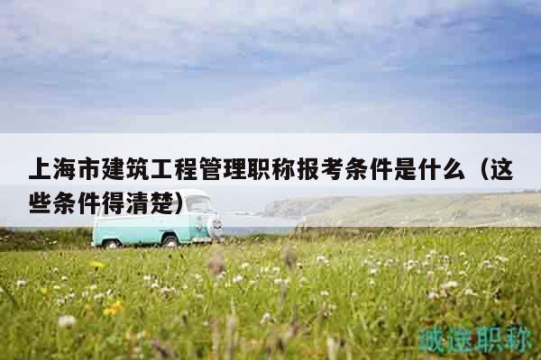 上海市建筑工程管理职称报考条件是什么（这些条件得清楚）