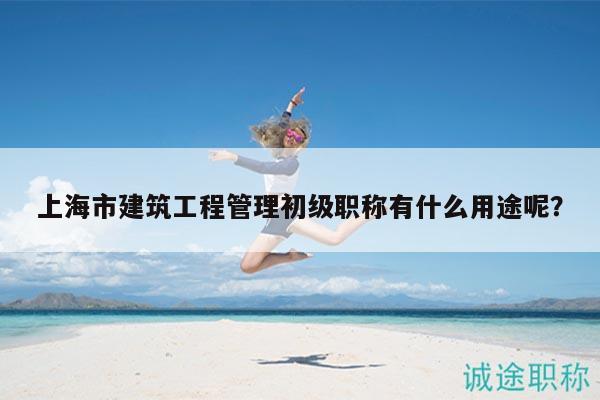 上海市建筑工程管理初级职称有什么用途呢？