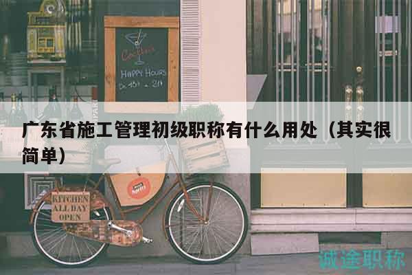 广东省施工管理初级职称有什么用处（其实很简单）