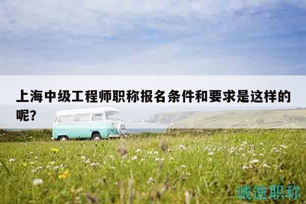 上海中级工程师职称报名条件和要求是这样的呢？