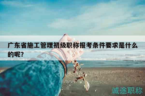 广东省施工管理初级职称报考条件要求是什么的呢？