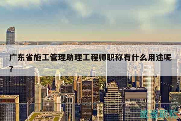 广东省施工管理助理工程师职称有什么用途呢？