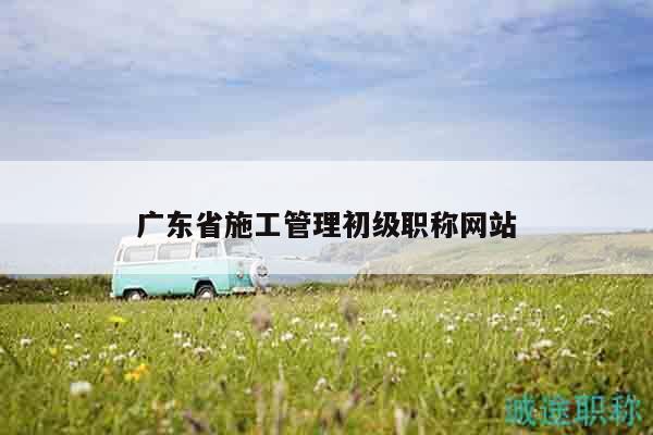 广东省施工管理初级职称网站