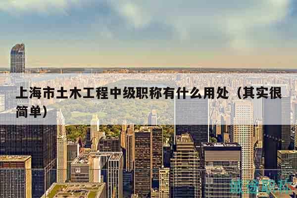 上海市土木工程中级职称有什么用处（其实很简单）