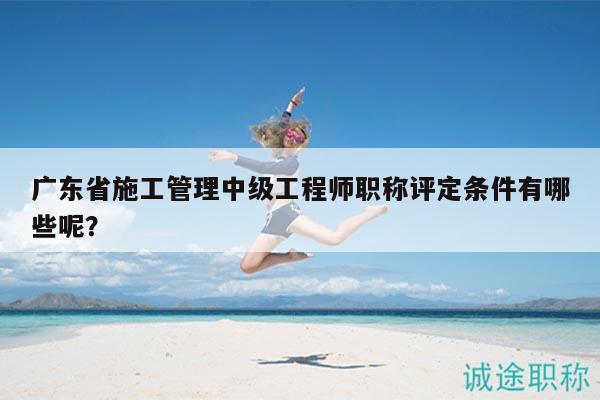 广东省施工管理中级工程师职称评定条件有哪些呢？