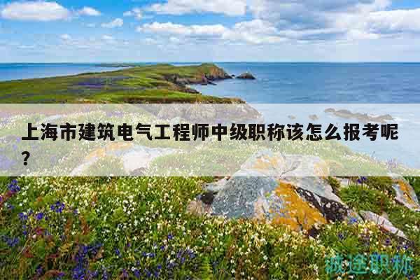 上海市建筑电气工程师中级职称该怎么报考呢？
