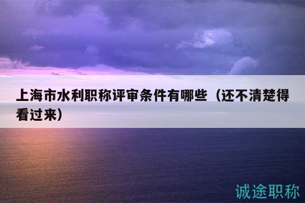 上海市水利职称评审条件有哪些（还不清楚得看过来）