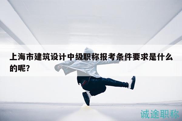 上海市建筑设计中级职称报考条件要求是什么的呢？