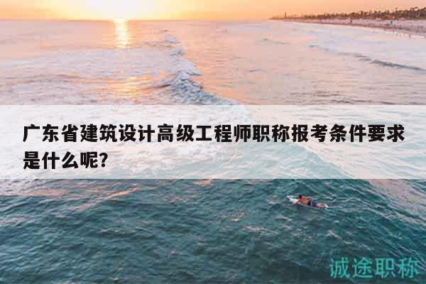 广东省建筑设计高级工程师职称报考条件要求是什么呢？