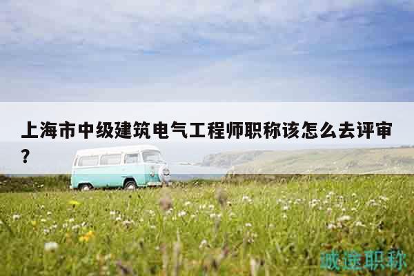 上海市中级建筑电气工程师职称该怎么去评审？