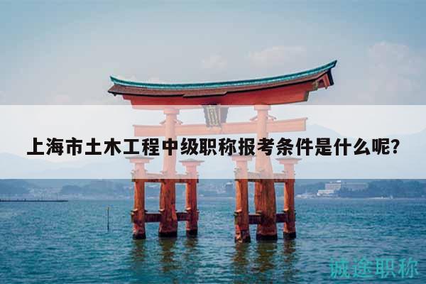 上海市土木工程中级职称报考条件是什么呢？