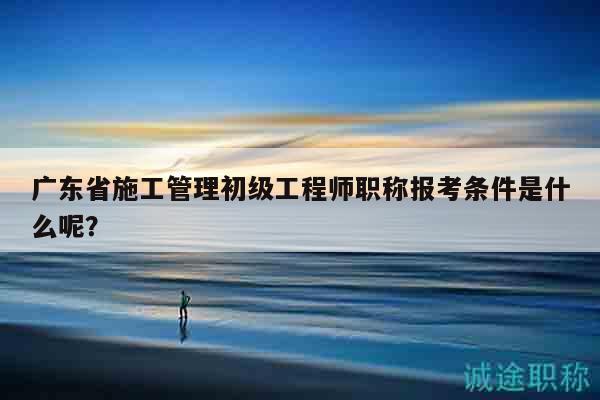广东省施工管理初级工程师职称报考条件是什么呢？
