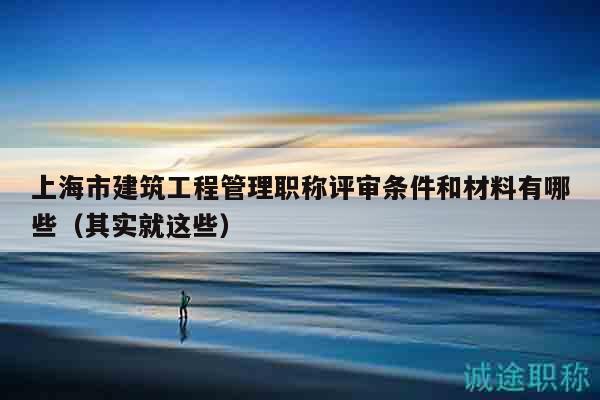上海市建筑工程管理职称评审条件和材料有哪些（其实就这些）