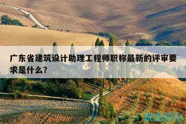 广东省建筑设计助理工程师职称最新的评审要求是什么？