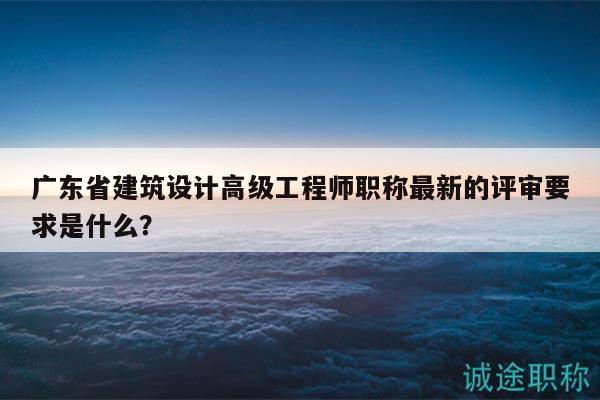 广东省建筑设计高级工程师职称最新的评审要求是什么？