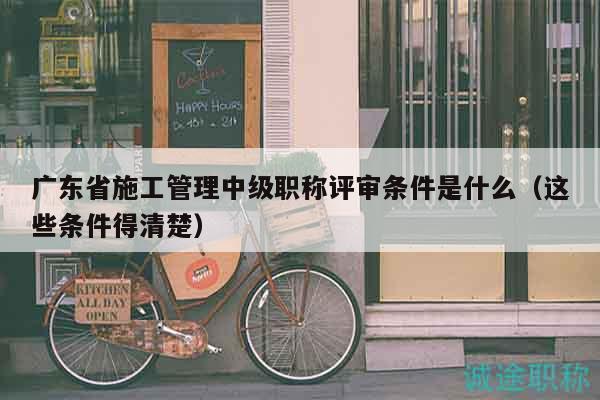 广东省施工管理中级职称评审条件是什么（这些条件得清楚）
