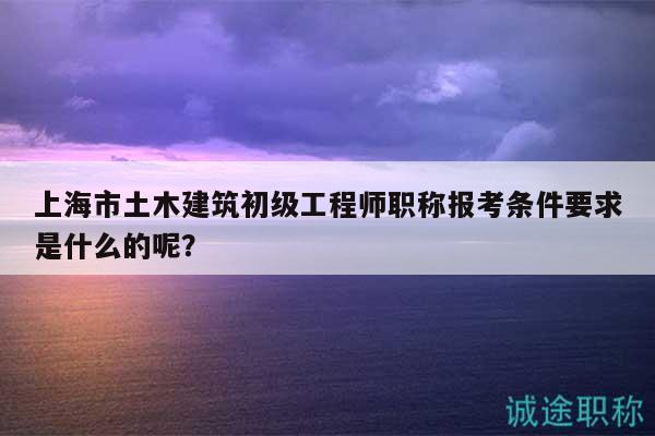 上海市土木建筑初级工程师职称报考条件要求是什么的呢？