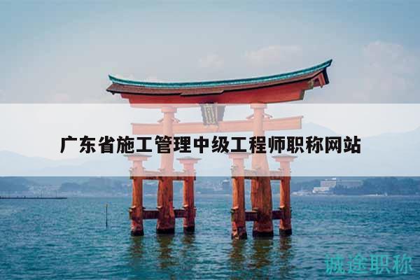 广东省施工管理中级工程师职称网站