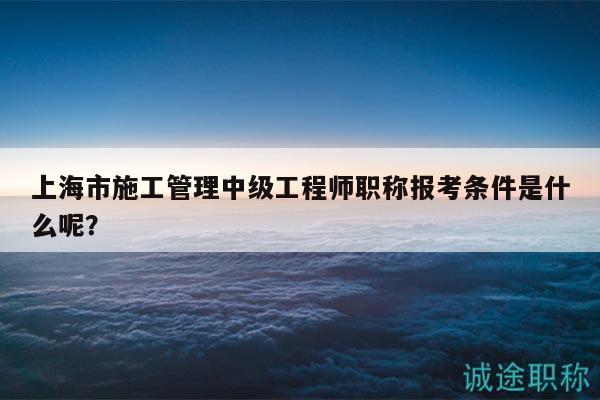 上海市施工管理中级工程师职称报考条件是什么呢？