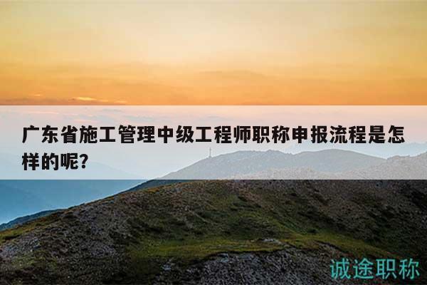 广东省施工管理中级工程师职称申报流程是怎样的呢？