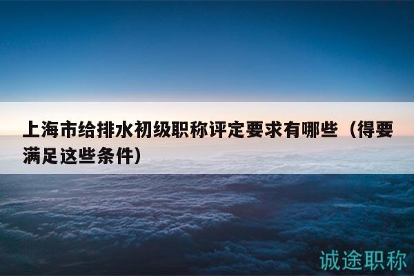 上海市给排水初级职称评定要求有哪些（得要满足这些条件）