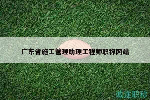 广东省施工管理助理工程师职称网站