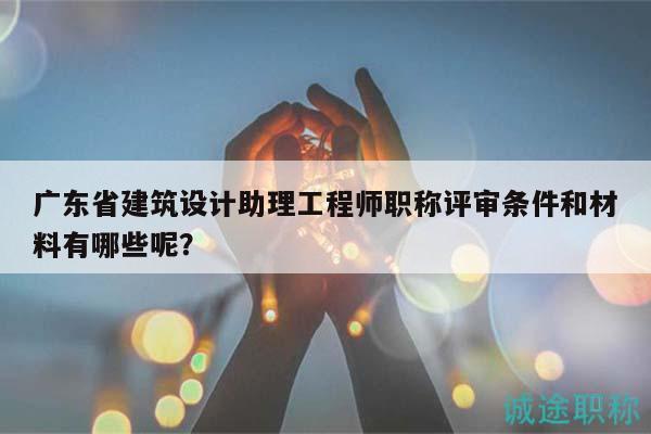 广东省建筑设计助理工程师职称评审条件和材料有哪些呢？