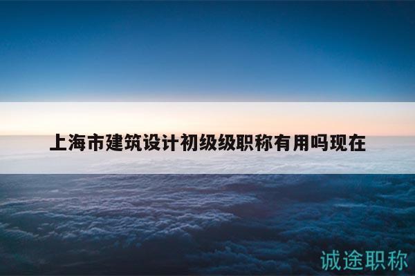 上海市建筑设计初级级职称有用吗现在