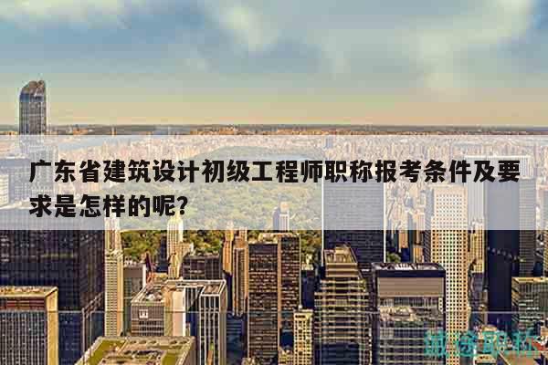 广东省建筑设计初级工程师职称报考条件及要求是怎样的呢？